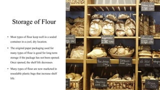 Storage of Flour
• Most types of flour keep well in a sealed
container in a cool, dry location.
• The original paper packaging used for
many types of flour is good for long term
storage if the package has not been opened.
Once opened, the shelf life decreases.
• Many types of flour are now marketed in
resealable plastic bags that increase shelf
life.
 