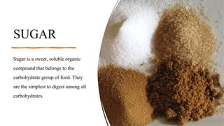 SUGAR
Sugar is a sweet, soluble organic
compound that belongs to the
carbohydrate group of food. They
are the simplest to digest among all
carbohydrates.
 