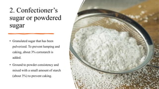 2. Confectioner’s
sugar or powdered
sugar
• Granulated sugar that has been
pulverized. To prevent lumping and
caking, about 3% cornstarch is
added.
• Ground to powder consistency and
mixed with a small amount of starch
(about 3%) to prevent caking.
 