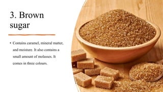 3. Brown
sugar
• Contains caramel, mineral matter,
and moisture. It also contains a
small amount of molasses. It
comes in three colours.
 