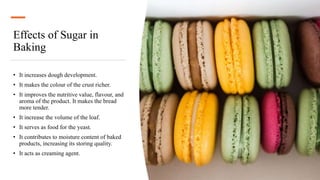 Effects of Sugar in
Baking
• It increases dough development.
• It makes the colour of the crust richer.
• It improves the nutritive value, flavour, and
aroma of the product. It makes the bread
more tender.
• It increase the volume of the loaf.
• It serves as food for the yeast.
• It contributes to moisture content of baked
products, increasing its storing quality.
• It acts as creaming agent.
 
