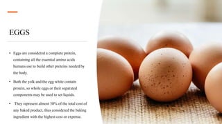EGGS
• Eggs are considered a complete protein,
containing all the essential amino acids
humans use to build other proteins needed by
the body.
• Both the yolk and the egg white contain
protein, so whole eggs or their separated
components may be used to set liquids.
• They represent almost 50% of the total cost of
any baked product, thus considered the baking
ingredient with the highest cost or expense.
 
