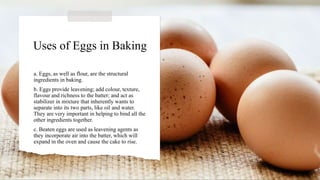 Uses of Eggs in Baking
a. Eggs, as well as flour, are the structural
ingredients in baking.
b. Eggs provide leavening; add colour, texture,
flavour and richness to the batter; and act as
stabilizer in mixture that inherently wants to
separate into its two parts, like oil and water.
They are very important in helping to bind all the
other ingredients together.
c. Beaten eggs are used as leavening agents as
they incorporate air into the batter, which will
expand in the oven and cause the cake to rise.
 