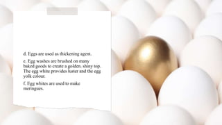 d. Eggs are used as thickening agent.
e. Egg washes are brushed on many
baked goods to create a golden. shiny top.
The egg white provides luster and the egg
yolk colour.
f. Egg whites are used to make
meringues.
 