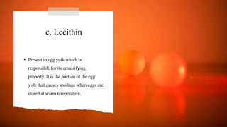 c. Lecithin
• Present in egg yolk which is
responsible for its emulsifying
property. It is the portion of the egg
yolk that causes spoilage when eggs are
stored at warm temperature.
 