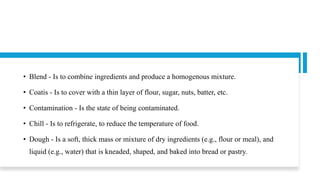 • Blend - Is to combine ingredients and produce a homogenous mixture.
• Coatis - Is to cover with a thin layer of flour, sugar, nuts, batter, etc.
• Contamination - Is the state of being contaminated.
• Chill - Is to refrigerate, to reduce the temperature of food.
• Dough - Is a soft, thick mass or mixture of dry ingredients (e.g., flour or meal), and
liquid (e.g., water) that is kneaded, shaped, and baked into bread or pastry.
 