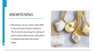 SHORTENING
• Shortening is any fat, which, when added
to flour mixtures increases tenderness.
This is done by preventing the sticking of
gluten strands while mixing so that gluten
is shortened and makes the product
tender.
 