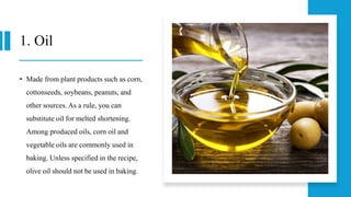 1. Oil
• Made from plant products such as corn,
cottonseeds, soybeans, peanuts, and
other sources. As a rule, you can
substitute oil for melted shortening.
Among produced oils, corn oil and
vegetable oils are commonly used in
baking. Unless specified in the recipe,
olive oil should not be used in baking.
 