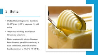 2. Butter
• Made of fatty milk proteins. It contains
80-85 % fat; 10-15 % water and 5% milk
solids.
• When used in baking, it contributes
flavour and tenderness.
• Butter remains solid when refrigerated,
but softens to a spreadable consistency at
room temperature, and melts to a thin
liquid consistency at 32-35°C (90-95 °F).
 
