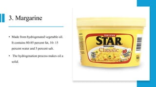 3. Margarine
• Made from hydrogenated vegetable oil.
It contains 80-85 percent fat, 10- 15
percent water and 5 percent salt.
• The hydrogenation process makes oil a
solid.
 