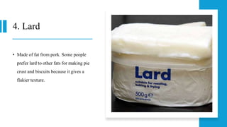 4. Lard
• Made of fat from pork. Some people
prefer lard to other fats for making pie
crust and biscuits because it gives a
flakier texture.
 
