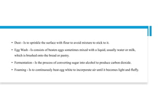 • Dust - Is to sprinkle the surface with flour to avoid mixture to stick to it.
• Egg Wash - Is consists of beaten eggs sometimes mixed with a liquid, usually water or milk,
which is brushed onto the bread or pastry.
• Fermentation - Is the process of converting sugar into alcohol to produce carbon dioxide.
• Foaming - Is to continuously beat egg white to incorporate air until it becomes light and fluffy.
 