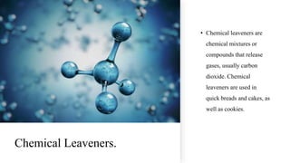 Chemical Leaveners.
• Chemical leaveners are
chemical mixtures or
compounds that release
gases, usually carbon
dioxide. Chemical
leaveners are used in
quick breads and cakes, as
well as cookies.
 