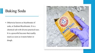 Baking Soda
• Otherwise known as bicarbonate of
soda, or Sodium Bicarbonate. It is a
chemical salt with diverse practical uses.
It is a powerful leavener that readily
reacts as soon as it meets batter or
dough.
 