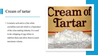 Cream of tartar
• Is tartaric acid and is a fine white
crystalline acid salt which is a byproduct
of the wine-making industry. It is used
in the whipping of egg whites to
stabilize them and allow them to reach
maximum volume.
 