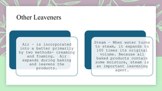 Other Leaveners
Air – is incorporated
into a batter primarily
by two methods- creaming
and foaming. Air
expands during baking
and leavens the
products.
Steam – When water turns
to steam, it expands to
100 times its original
volume. Because all
baked products contain
some moisture, steam is
an important leavening
agent.
 