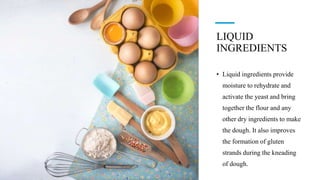 LIQUID
INGREDIENTS
• Liquid ingredients provide
moisture to rehydrate and
activate the yeast and bring
together the flour and any
other dry ingredients to make
the dough. It also improves
the formation of gluten
strands during the kneading
of dough.
 