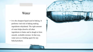 Water
• It is the cheapest liquid used in baking. It
performs vital role in baking making
ingredients rehydrated. The right amount
of water helps dissolve all other
ingredients in batter and in dough to form
smooth, workable mixture. In that way,
water acts as a binding agent for any
baked products.
 