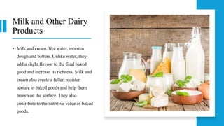 Milk and Other Dairy
Products
• Milk and cream, like water, moisten
dough and batters. Unlike water, they
add a slight flavour to the final baked
good and increase its richness. Milk and
cream also create a fuller, moister
texture in baked goods and help them
brown on the surface. They also
contribute to the nutritive value of baked
goods.
 