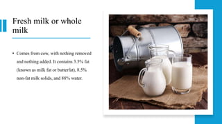 Fresh milk or whole
milk
• Comes from cow, with nothing removed
and nothing added. It contains 3.5% fat
(known as milk fat or butterfat), 8.5%
non-fat milk solids, and 88% water.
 