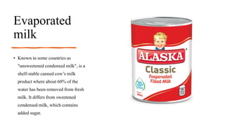 Evaporated
milk
• Known in some countries as
"unsweetened condensed milk", is a
shelf-stable canned cow’s milk
product where about 60% of the
water has been removed from fresh
milk. It differs from sweetened
condensed milk, which contains
added sugar.
 