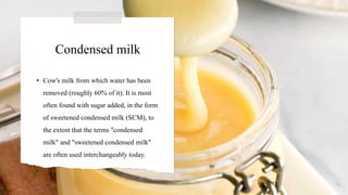 Condensed milk
• Cow's milk from which water has been
removed (roughly 60% of it). It is most
often found with sugar added, in the form
of sweetened condensed milk (SCM), to
the extent that the terms "condensed
milk" and "sweetened condensed milk"
are often used interchangeably today.
 