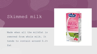 Skimmed milk
Made when all the milkfat is
removed from whole milk. It
tends to contain around 0.1%
fat
 