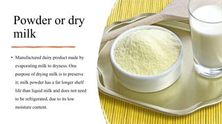 Powder or dry
milk
• Manufactured dairy product made by
evaporating milk to dryness. One
purpose of drying milk is to preserve
it; milk powder has a far longer shelf
life than liquid milk and does not need
to be refrigerated, due to its low
moisture content.
 