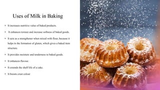 Uses of Milk in Baking
• It increases nutritive value of baked products.
• It enhances texture and increase softness of baked goods.
• It acts as a strengthener when mixed with flour, because it
helps in the formation of gluten, which gives a baked item
structure.
• It provides moisture and tenderness to baked goods.
• It enhances flavour.
• It extends the shelf life of a cake.
• It boosts crust colour
 