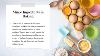 Minor Ingredients in
Baking
• They are not as important as the major
ingredients in baking, but they are essential in
attaining the sensory qualities of baked
products. They are used in small quantity but
contribute to the enhancement of flavour and
texture of the baked products. These are the
ingredients that add distinction and character
to baked goods.
 