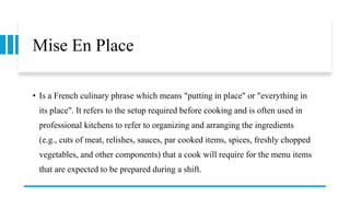 Mise En Place
• Is a French culinary phrase which means "putting in place" or "everything in
its place". It refers to the setup required before cooking and is often used in
professional kitchens to refer to organizing and arranging the ingredients
(e.g., cuts of meat, relishes, sauces, par cooked items, spices, freshly chopped
vegetables, and other components) that a cook will require for the menu items
that are expected to be prepared during a shift.
 