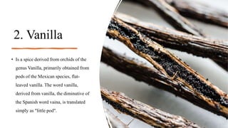 2. Vanilla
• Is a spice derived from orchids of the
genus Vanilla, primarily obtained from
pods of the Mexican species, flat-
leaved vanilla. The word vanilla,
derived from vanilla, the diminutive of
the Spanish word vaina, is translated
simply as "little pod".
 