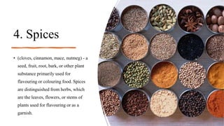 4. Spices
• (cloves, cinnamon, mace, nutmeg) - a
seed, fruit, root, bark, or other plant
substance primarily used for
flavouring or colouring food. Spices
are distinguished from herbs, which
are the leaves, flowers, or stems of
plants used for flavouring or as a
garnish.
 
