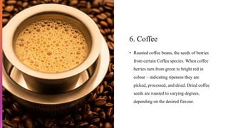6. Coffee
• Roasted coffee beans, the seeds of berries
from certain Coffea species. When coffee
berries turn from green to bright red in
colour – indicating ripeness they are
picked, processed, and dried. Dried coffee
seeds are roasted to varying degrees,
depending on the desired flavour.
 