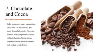 7. Chocolate
and Cocoa
• Is by no means a lesser product than
chocolate. On the contrary, it's a
purer form of chocolate. Chocolate
has two main components—cocoa
solids (where the flavour comes
from) and cocoa butter (where the
rich texture comes from).
 