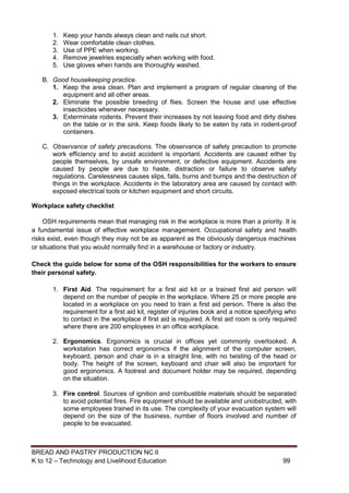 BREAD AND PASTRY PRODUCTION NC II
K to 12 – Technology and Livelihood Education 9999
1. Keep your hands always clean and nails cut short.
2. Wear comfortable clean clothes.
3. Use of PPE when working.
4. Remove jewelries especially when working with food.
5. Use gloves when hands are thoroughly washed.
B. Good housekeeping practice.
1. Keep the area clean. Plan and implement a program of regular cleaning of the
equipment and all other areas.
2. Eliminate the possible breeding of flies. Screen the house and use effective
insecticides whenever necessary.
3. Exterminate rodents. Prevent their increases by not leaving food and dirty dishes
on the table or in the sink. Keep foods likely to be eaten by rats in rodent-proof
containers.
C. Observance of safety precautions. The observance of safety precaution to promote
work efficiency and to avoid accident is important. Accidents are caused either by
people themselves, by unsafe environment, or defective equipment. Accidents are
caused by people are due to haste, distraction or failure to observe safety
regulations. Carelessness causes slips, falls, burns and bumps and the destruction of
things in the workplace. Accidents in the laboratory area are caused by contact with
exposed electrical tools or kitchen equipment and short circuits.
Workplace safety checklist
OSH requirements mean that managing risk in the workplace is more than a priority. It is
a fundamental issue of effective workplace management. Occupational safety and health
risks exist, even though they may not be as apparent as the obviously dangerous machines
or situations that you would normally find in a warehouse or factory or industry.
Check the guide below for some of the OSH responsibilities for the workers to ensure
their personal safety.
1. First Aid. The requirement for a first aid kit or a trained first aid person will
depend on the number of people in the workplace. Where 25 or more people are
located in a workplace on you need to train a first aid person. There is also the
requirement for a first aid kit, register of injuries book and a notice specifying who
to contact in the workplace if first aid is required. A first aid room is only required
where there are 200 employees in an office workplace.
2. Ergonomics. Ergonomics is crucial in offices yet commonly overlooked. A
workstation has correct ergonomics if the alignment of the computer screen,
keyboard, person and chair is in a straight line, with no twisting of the head or
body. The height of the screen, keyboard and chair will also be important for
good ergonomics. A footrest and document holder may be required, depending
on the situation.
3. Fire control. Sources of ignition and combustible materials should be separated
to avoid potential fires. Fire equipment should be available and unobstructed, with
some employees trained in its use. The complexity of your evacuation system will
depend on the size of the business, number of floors involved and number of
people to be evacuated.
 