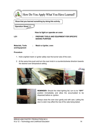 BREAD AND PASTRY PRODUCTION NC II
K to 12 – Technology and Livelihood Education 1414
How to light or operate an oven
LO1 : PREPARE TOOLS AND EQUIPMENT FOR SPECIFIC
BAKING PURPOSE
Materials, Tools
and Equipment
: Match or Igniter, oven
Procedure :
1. Hold a lighted match or igniter safely near the burner tube of the oven.
2. At the same time push and turn the oven knob in a counterclockwise direction towards
the desired oven temperature setting.
REMINDER: Should the initial lighting fail, turn to its “OFF”
position immediately and allow the accumulated to be
dispersed before re- ignition.
Always close the oven door gently and with care. Letting the
door to slam may affect the rise of the cake being baked.
Show that you learned something by doing this activity.
Operation Sheet 1.1
HowDo YouApplyWhatYou HaveLearned?
 