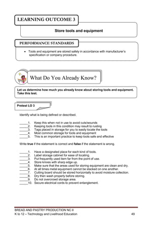 BREAD AND PASTRY PRODUCTION NC II
K to 12 – Technology and Livelihood Education 4949
Identify what is being defined or described.
_____1. Keep this when not in use to avoid cuts/wounds
_____2. Keeping tools in this condition may result to rusting
_____3. Tags placed in storage for you to easily locate the tools
_____4. Most common storage for tools and equipment
_____5. This is an important practice to keep tools safe and effective
Write true if the statement is correct and false if the statement is wrong.
_____1. Have a designated place for each kind of tools.
_____2. Label storage cabinet for ease of locating.
_____3. Put frequently used item far from the point of use.
_____4. Store knives with sharp edge up.
_____5. Make sure that the areas used for storing equipment are clean and dry.
_____6. At all times metal equipment cannot be stacked on one another.
_____7. Cutting board should be stored horizontally to avoid moisture collection.
_____8. Dry then wash properly before storing.
_____9. Do not overcrowd storage area.
_____10. Secure electrical cords to prevent entanglement.
What Do You Already Know?
Store tools and equipment
LEARNING OUTCOME 3
Pretest LO 3
Let us determine how much you already know about storing tools and equipment.
Take this test.
 Tools and equipment are stored safely in accordance with manufacturer’s
specification or company procedure.
PERFORMANCE STANDARDS
 
