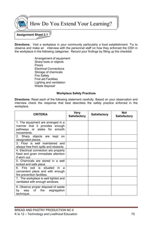 BREAD AND PASTRY PRODUCTION NC II
K to 12 – Technology and Livelihood Education 7575
Directions: Visit a workplace in your community particularly a food establishment. Try to
observe and make an interview with the personnel staff on how they enforced the OSH in
the workplace in the following categories: Record your findings by filling up the checklist.
Arrangement of equipment
Sharp tools or objects
Floors
Electrical Connections
Storage of chemicals
Fire Safety
First aid Facilities
Lighting and ventilation
Waste disposal
Workplace Safety Practices
Directions: Read each of the following statement carefully. Based on your observation and
interview check the response that best describes the safety practice enforced in the
workplace.
CRITERIA
Very
Satisfactory
Satisfactory
Not
Satisfactory
1. The equipment are arranged in a
manner that it provides enough
pathways or aisles for smooth
movements.
2. Sharp objects are kept on
designated places.
3. Floor is well maintained and
always free from spills and obstacle.
4. Electrical connection are properly
fixed and given immediate attention
if worn out.
5. Chemicals are stored in a well
locked and safe place.
6. Fire exit is situated in a
convenient place and with enough
fire prevention facilities.
7. The workplace is well lighted and
ventilated with enough windows.
8. Observe proper disposal of waste
by way of the segregation
technique.
How Do You Extend Your Learning?
Assignment Sheet 2.1
 