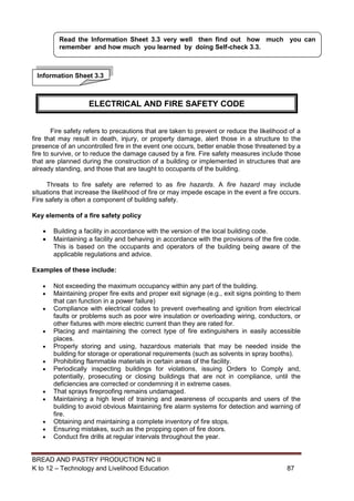 BREAD AND PASTRY PRODUCTION NC II
K to 12 – Technology and Livelihood Education 8787
Fire safety refers to precautions that are taken to prevent or reduce the likelihood of a
fire that may result in death, injury, or property damage, alert those in a structure to the
presence of an uncontrolled fire in the event one occurs, better enable those threatened by a
fire to survive, or to reduce the damage caused by a fire. Fire safety measures include those
that are planned during the construction of a building or implemented in structures that are
already standing, and those that are taught to occupants of the building.
Threats to fire safety are referred to as fire hazards. A fire hazard may include
situations that increase the likelihood of fire or may impede escape in the event a fire occurs.
Fire safety is often a component of building safety.
Key elements of a fire safety policy
 Building a facility in accordance with the version of the local building code.
 Maintaining a facility and behaving in accordance with the provisions of the fire code.
This is based on the occupants and operators of the building being aware of the
applicable regulations and advice.
Examples of these include:
 Not exceeding the maximum occupancy within any part of the building.
 Maintaining proper fire exits and proper exit signage (e.g., exit signs pointing to them
that can function in a power failure)
 Compliance with electrical codes to prevent overheating and ignition from electrical
faults or problems such as poor wire insulation or overloading wiring, conductors, or
other fixtures with more electric current than they are rated for.
 Placing and maintaining the correct type of fire extinguishers in easily accessible
places.
 Properly storing and using, hazardous materials that may be needed inside the
building for storage or operational requirements (such as solvents in spray booths).
 Prohibiting flammable materials in certain areas of the facility.
 Periodically inspecting buildings for violations, issuing Orders to Comply and,
potentially, prosecuting or closing buildings that are not in compliance, until the
deficiencies are corrected or condemning it in extreme cases.
 That sprays fireproofing remains undamaged.
 Maintaining a high level of training and awareness of occupants and users of the
building to avoid obvious Maintaining fire alarm systems for detection and warning of
fire.
 Obtaining and maintaining a complete inventory of fire stops.
 Ensuring mistakes, such as the propping open of fire doors.
 Conduct fire drills at regular intervals throughout the year.
Read the Information Sheet 3.3 very well then find out how much you can
remember and how much you learned by doing Self-check 3.3.
Information Sheet 3.3
ELECTRICAL AND FIRE SAFETY CODE
 