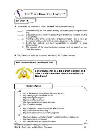 BREAD AND PASTRY PRODUCTION NC II
K to 12 – Technology and Livelihood Education 9696
A. Write true if the statement is correct and false if the statement is wrong.
_____1. Decontaminating the PPE can be done by just washing and rinsing with water
only.
_____2. Evacuation is not necessary in cases of spills or chemical reactions resulting
in toxic fumes.
_____3. Avoiding contact is the easiest method of decontamination -- that is, not to get
the material on the worker or his protective equipment in the first place.
_____4. Double bag clothing and label appropriately is necessary to avoid
contamination.
_____5. The residues of the decontamination process must be treated as non-
hazardous wastes.
B. Give 5 personnel protective equipment and clothing (PPE). Give their uses.
Refer to the Answer Key. What is your score?
How Much Have You Learned?
Self-Check 3.5
LO1
 SEDP Series Food Management and Service p. 65
 http://www.google.com/imgres hazard
 http://en.wikipedia.org/wiki
 http://www.ehow.com/how
 http://www.infospace.com/search/image
 http://EzineArticles.com
LO 2
 http://ph.jobsdb.com/PH/EN/V6HTML/Home/inside-
 http://cupe.ca/health-and-safety
 http://www.ccohs.ca/oshanswers/hsprograms
LO 3
 http://www.buzzle.com/articles/safety-regulations-in-the-workplace.html
 http://www.google.com/search
 http://www.infospace.com/search/images
REFERENCES
Congratulations! You did a great job! Rest and
relax a while then move on to the next lesson.
Good luck!
 
