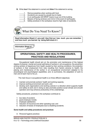 BREAD AND PASTRY PRODUCTION NC II
K to 12 – Technology and Livelihood Education 9898
B. Write true if the statement is correct and false if the statement is wrong.
_____1. Remove jewelries when working with food.
_____2. Accidents are caused by people due to haste.
_____3. In an earthquake drill DROP means to go out of the building.
_____4. Beware of facing windows and mirror in the event of earthquake.
_____5. Safety practices in the workplace result to high rates of accidents.
Occupational health should aim at: the promotion and maintenance of the highest
degree of physical, mental and social well-being of workers in all occupations; the prevention
among workers of departures from health caused by their working conditions; the protection
of workers in their employment from risks resulting from factors adverse to health; the
placing and maintenance of the worker in an occupational environment adapted to his
physiological and psychological capabilities; and, to summarize, the adaptation of work to
man and of each man to his job.
The main focus in occupational health is on three different objectives:
1. maintain and promote workers’ health and working capacity;
2. improve working environment and work; and
3. develop work organizations and working cultures in a direction which supports health
and safety at work and in doing so also promotes positive social climate and smooth
operation and may enhance productivity of the undertakings.
Safety procedures, practices in the workplace contribute to:
1. low rates of accident;
2. good employee morale;
3. employee satisfaction;
4. reduction of insurance and other operating cost; and
5. reduction of losses of employees due to disabling accidents.
Some health and safety procedures and practices
A. Personal hygiene practices
What Do You Need To Know?
Information Sheet 4.1
Read Information Sheet 4.1 very well then find out how much you can remember
and how much you learned by doing Self-check 4.1.
OPERATIONAL SAFETY AND HEALTH PROCEDURES,
PRACTICES AND REGULATIONS
 