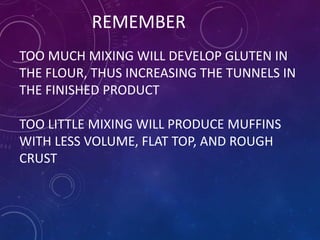 REMEMBER
TOO MUCH MIXING WILL DEVELOP GLUTEN IN
THE FLOUR, THUS INCREASING THE TUNNELS IN
THE FINISHED PRODUCT
TOO LITTLE MIXING WILL PRODUCE MUFFINS
WITH LESS VOLUME, FLAT TOP, AND ROUGH
CRUST
 