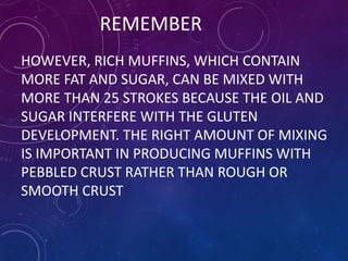 REMEMBER
HOWEVER, RICH MUFFINS, WHICH CONTAIN
MORE FAT AND SUGAR, CAN BE MIXED WITH
MORE THAN 25 STROKES BECAUSE THE OIL AND
SUGAR INTERFERE WITH THE GLUTEN
DEVELOPMENT. THE RIGHT AMOUNT OF MIXING
IS IMPORTANT IN PRODUCING MUFFINS WITH
PEBBLED CRUST RATHER THAN ROUGH OR
SMOOTH CRUST
 