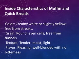 Inside Characteristics of Muffin and
Quick Breads
Color: Creamy white or slightly yellow;
free from streaks.
Grain: Round, even cells; free from
tunnels.
Texture: Tender; moist; light.
Flavor: Pleasing; well-blended with no
bitterness
 