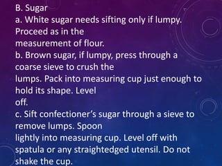 B. Sugar
a. White sugar needs sifting only if lumpy.
Proceed as in the
measurement of flour.
b. Brown sugar, if lumpy, press through a
coarse sieve to crush the
lumps. Pack into measuring cup just enough to
hold its shape. Level
off.
c. Sift confectioner’s sugar through a sieve to
remove lumps. Spoon
lightly into measuring cup. Level off with
spatula or any straightedged utensil. Do not
shake the cup.
 