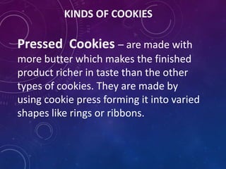 KINDS OF COOKIES
Pressed Cookies – are made with
more butter which makes the finished
product richer in taste than the other
types of cookies. They are made by
using cookie press forming it into varied
shapes like rings or ribbons.
 