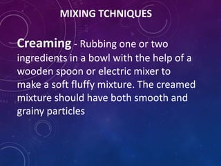 MIXING TCHNIQUES
Creaming - Rubbing one or two
ingredients in a bowl with the help of a
wooden spoon or electric mixer to
make a soft fluffy mixture. The creamed
mixture should have both smooth and
grainy particles
 