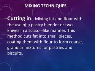 MIXING TECHNIQUES
Cutting in - Mixing fat and flour with
the use of a pastry blender or two
knives in a scissor-like manner. This
method cuts fat into small pieces,
coating them with flour to form coarse,
granular mixtures for pastries and
biscuits.
 