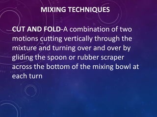 MIXING TECHNIQUES
CUT AND FOLD-A combination of two
motions cutting vertically through the
mixture and turning over and over by
gliding the spoon or rubber scraper
across the bottom of the mixing bowl at
each turn
 
